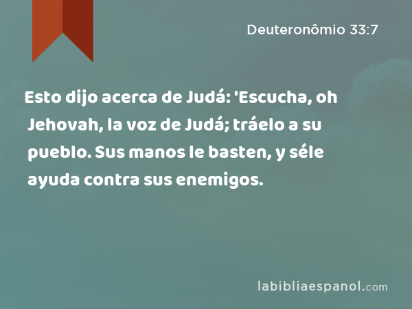 Esto dijo acerca de Judá: 'Escucha, oh Jehovah, la voz de Judá; tráelo a su pueblo. Sus manos le basten, y séle ayuda contra sus enemigos. - Deuteronômio 33:7