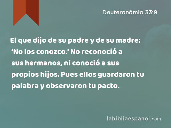 El que dijo de su padre y de su madre: ‘No los conozco.’ No reconoció a sus hermanos, ni conoció a sus propios hijos. Pues ellos guardaron tu palabra y observaron tu pacto. - Deuteronômio 33:9