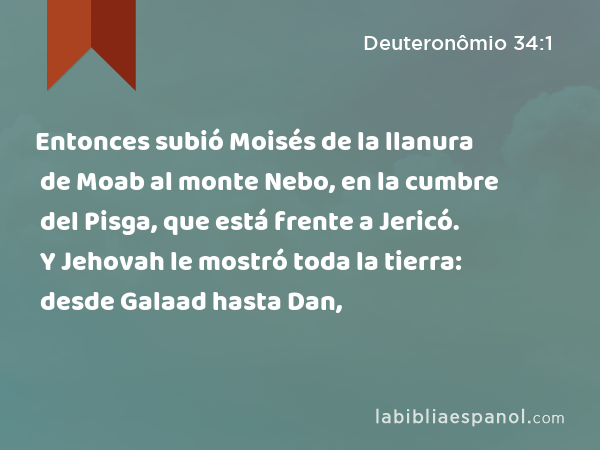 Entonces subió Moisés de la llanura de Moab al monte Nebo, en la cumbre del Pisga, que está frente a Jericó. Y Jehovah le mostró toda la tierra: desde Galaad hasta Dan, - Deuteronômio 34:1