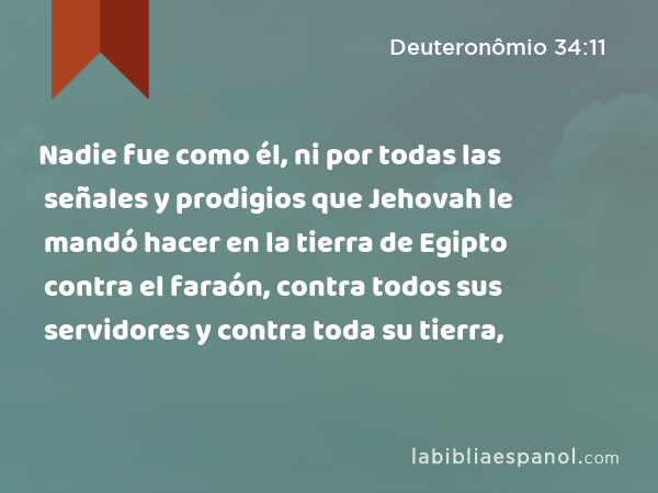 Nadie fue como él, ni por todas las señales y prodigios que Jehovah le mandó hacer en la tierra de Egipto contra el faraón, contra todos sus servidores y contra toda su tierra, - Deuteronômio 34:11