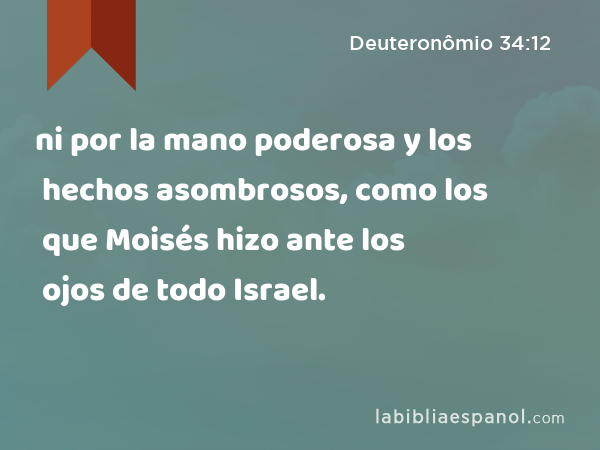 ni por la mano poderosa y los hechos asombrosos, como los que Moisés hizo ante los ojos de todo Israel. - Deuteronômio 34:12