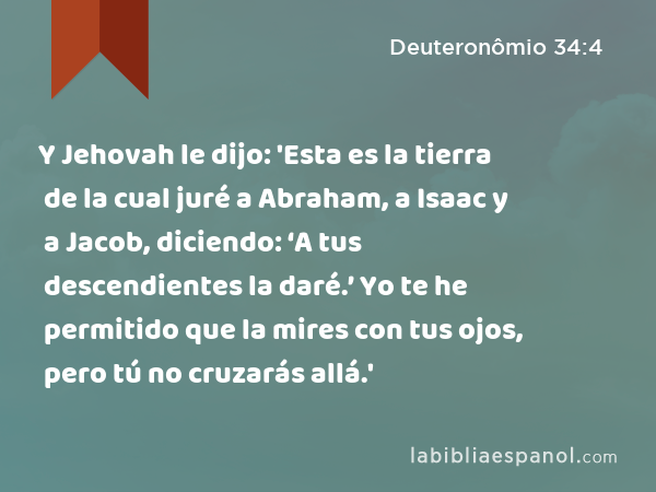 Y Jehovah le dijo: 'Esta es la tierra de la cual juré a Abraham, a Isaac y a Jacob, diciendo: ‘A tus descendientes la daré.’ Yo te he permitido que la mires con tus ojos, pero tú no cruzarás allá.' - Deuteronômio 34:4