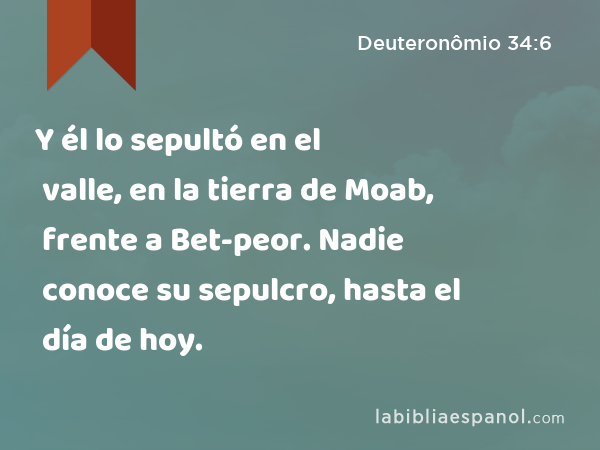 Y él lo sepultó en el valle, en la tierra de Moab, frente a Bet-peor. Nadie conoce su sepulcro, hasta el día de hoy. - Deuteronômio 34:6