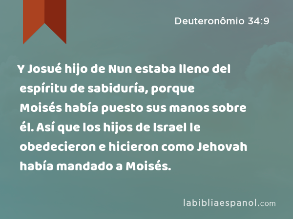 Y Josué hijo de Nun estaba lleno del espíritu de sabiduría, porque Moisés había puesto sus manos sobre él. Así que los hijos de Israel le obedecieron e hicieron como Jehovah había mandado a Moisés. - Deuteronômio 34:9