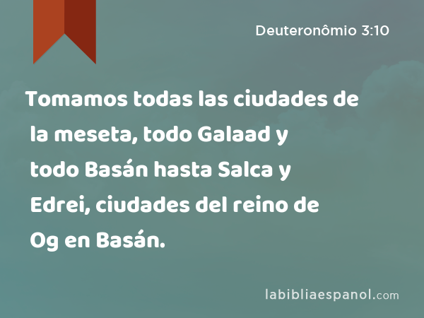 Tomamos todas las ciudades de la meseta, todo Galaad y todo Basán hasta Salca y Edrei, ciudades del reino de Og en Basán. - Deuteronômio 3:10