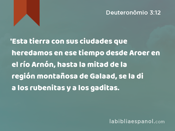 'Esta tierra con sus ciudades que heredamos en ese tiempo desde Aroer en el río Arnón, hasta la mitad de la región montañosa de Galaad, se la di a los rubenitas y a los gaditas. - Deuteronômio 3:12