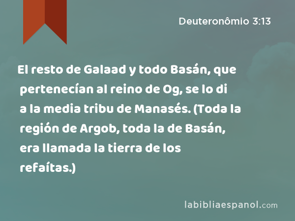 El resto de Galaad y todo Basán, que pertenecían al reino de Og, se lo di a la media tribu de Manasés. (Toda la región de Argob, toda la de Basán, era llamada la tierra de los refaítas.) - Deuteronômio 3:13