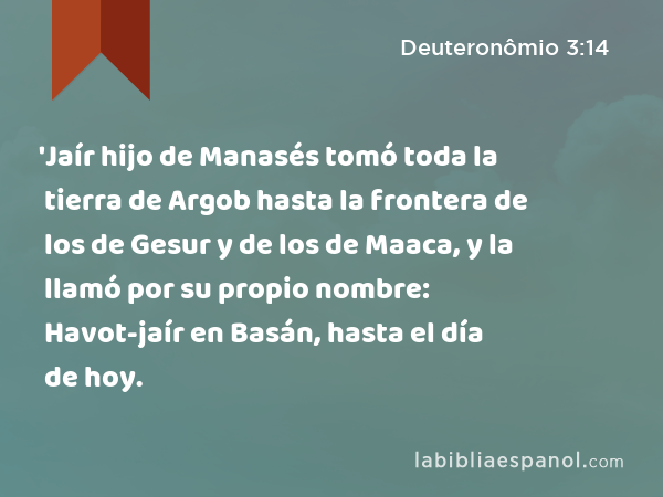 'Jaír hijo de Manasés tomó toda la tierra de Argob hasta la frontera de los de Gesur y de los de Maaca, y la llamó por su propio nombre: Havot-jaír en Basán, hasta el día de hoy. - Deuteronômio 3:14