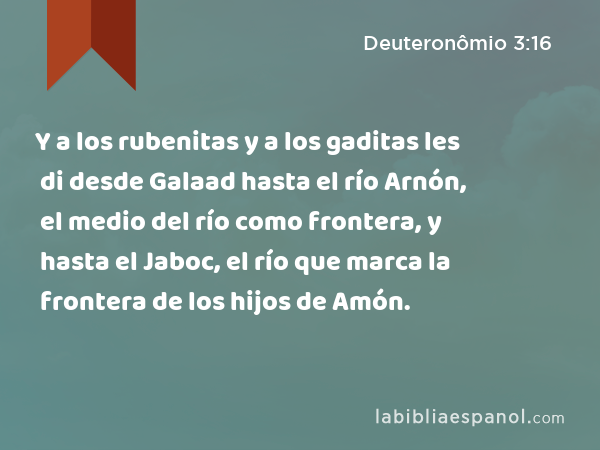 Y a los rubenitas y a los gaditas les di desde Galaad hasta el río Arnón, el medio del río como frontera, y hasta el Jaboc, el río que marca la frontera de los hijos de Amón. - Deuteronômio 3:16