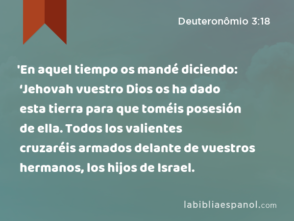 'En aquel tiempo os mandé diciendo: ‘Jehovah vuestro Dios os ha dado esta tierra para que toméis posesión de ella. Todos los valientes cruzaréis armados delante de vuestros hermanos, los hijos de Israel. - Deuteronômio 3:18