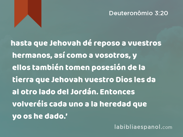 hasta que Jehovah dé reposo a vuestros hermanos, así como a vosotros, y ellos también tomen posesión de la tierra que Jehovah vuestro Dios les da al otro lado del Jordán. Entonces volveréis cada uno a la heredad que yo os he dado.’ - Deuteronômio 3:20