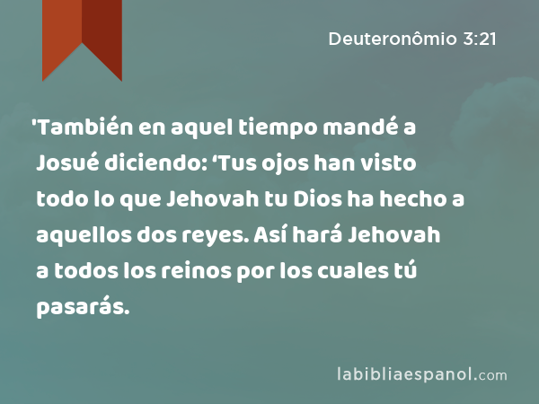 'También en aquel tiempo mandé a Josué diciendo: ‘Tus ojos han visto todo lo que Jehovah tu Dios ha hecho a aquellos dos reyes. Así hará Jehovah a todos los reinos por los cuales tú pasarás. - Deuteronômio 3:21