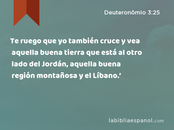 Te ruego que yo también cruce y vea aquella buena tierra que está al otro lado del Jordán, aquella buena región montañosa y el Líbano.’ - Deuteronômio 3:25