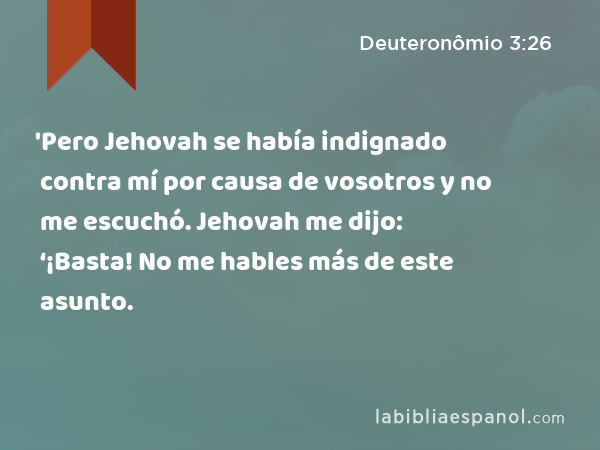 'Pero Jehovah se había indignado contra mí por causa de vosotros y no me escuchó. Jehovah me dijo: ‘¡Basta! No me hables más de este asunto. - Deuteronômio 3:26