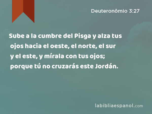 Sube a la cumbre del Pisga y alza tus ojos hacia el oeste, el norte, el sur y el este, y mírala con tus ojos; porque tú no cruzarás este Jordán. - Deuteronômio 3:27