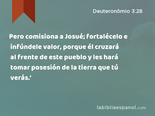 Pero comisiona a Josué; fortalécelo e infúndele valor, porque él cruzará al frente de este pueblo y les hará tomar posesión de la tierra que tú verás.’ - Deuteronômio 3:28