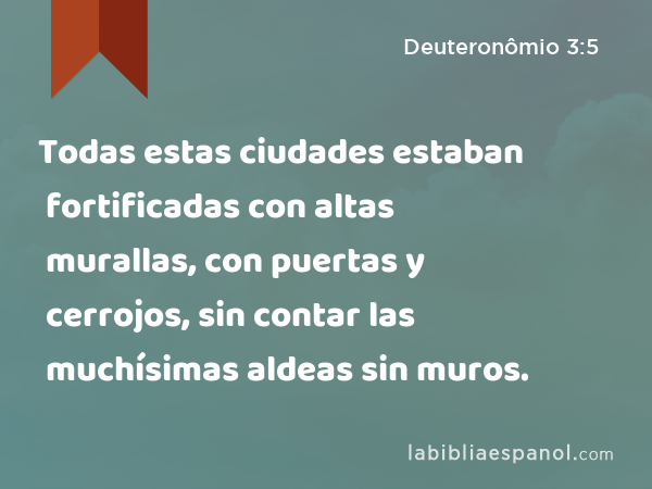 Todas estas ciudades estaban fortificadas con altas murallas, con puertas y cerrojos, sin contar las muchísimas aldeas sin muros. - Deuteronômio 3:5