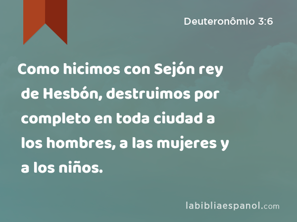 Como hicimos con Sejón rey de Hesbón, destruimos por completo en toda ciudad a los hombres, a las mujeres y a los niños. - Deuteronômio 3:6