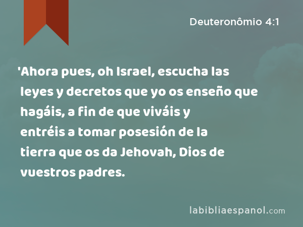 'Ahora pues, oh Israel, escucha las leyes y decretos que yo os enseño que hagáis, a fin de que viváis y entréis a tomar posesión de la tierra que os da Jehovah, Dios de vuestros padres. - Deuteronômio 4:1