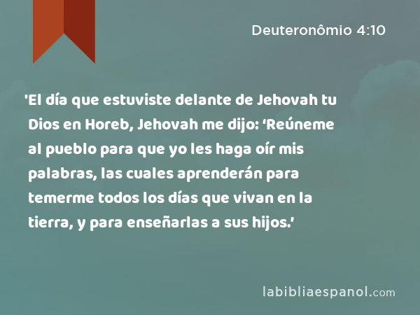 'El día que estuviste delante de Jehovah tu Dios en Horeb, Jehovah me dijo: ‘Reúneme al pueblo para que yo les haga oír mis palabras, las cuales aprenderán para temerme todos los días que vivan en la tierra, y para enseñarlas a sus hijos.’ - Deuteronômio 4:10