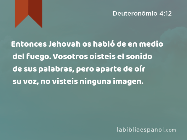 Entonces Jehovah os habló de en medio del fuego. Vosotros oisteis el sonido de sus palabras, pero aparte de oír su voz, no visteis ninguna imagen. - Deuteronômio 4:12