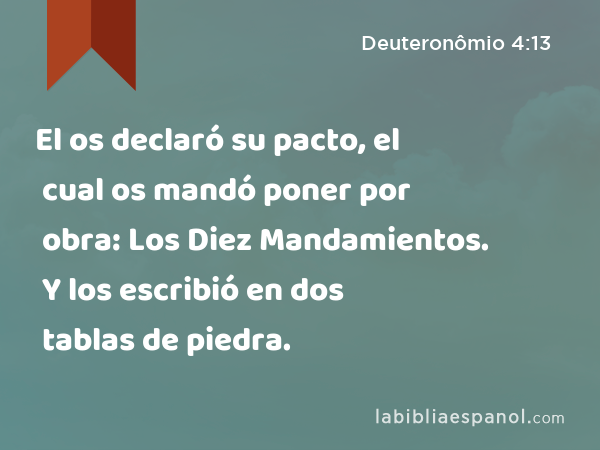 El os declaró su pacto, el cual os mandó poner por obra: Los Diez Mandamientos. Y los escribió en dos tablas de piedra. - Deuteronômio 4:13