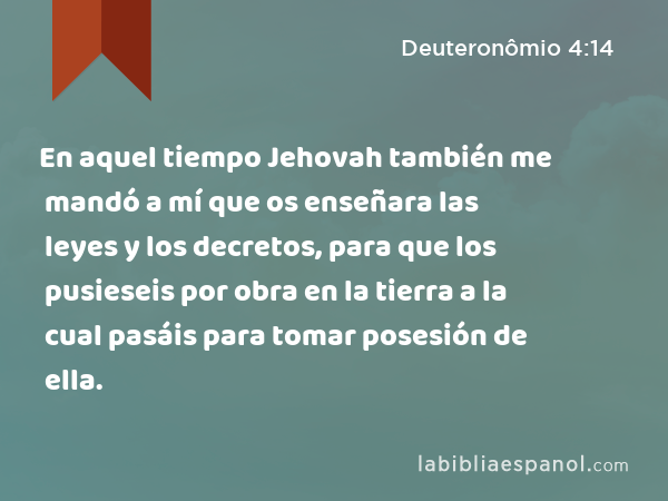 En aquel tiempo Jehovah también me mandó a mí que os enseñara las leyes y los decretos, para que los pusieseis por obra en la tierra a la cual pasáis para tomar posesión de ella. - Deuteronômio 4:14