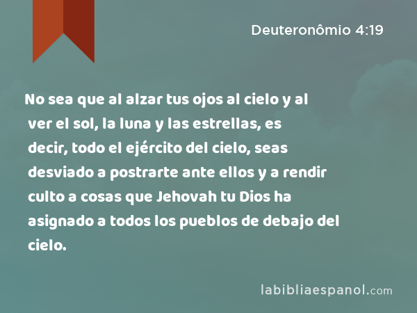 No sea que al alzar tus ojos al cielo y al ver el sol, la luna y las estrellas, es decir, todo el ejército del cielo, seas desviado a postrarte ante ellos y a rendir culto a cosas que Jehovah tu Dios ha asignado a todos los pueblos de debajo del cielo. - Deuteronômio 4:19