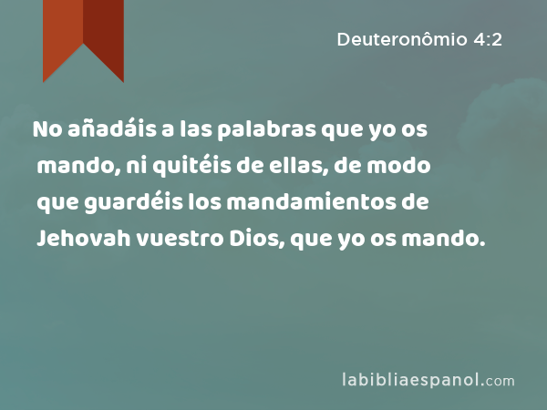 No añadáis a las palabras que yo os mando, ni quitéis de ellas, de modo que guardéis los mandamientos de Jehovah vuestro Dios, que yo os mando. - Deuteronômio 4:2