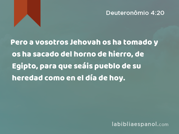 Pero a vosotros Jehovah os ha tomado y os ha sacado del horno de hierro, de Egipto, para que seáis pueblo de su heredad como en el día de hoy. - Deuteronômio 4:20