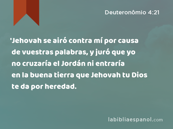 'Jehovah se airó contra mí por causa de vuestras palabras, y juró que yo no cruzaría el Jordán ni entraría en la buena tierra que Jehovah tu Dios te da por heredad. - Deuteronômio 4:21