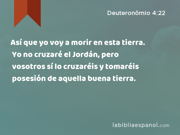 Así que yo voy a morir en esta tierra. Yo no cruzaré el Jordán, pero vosotros sí lo cruzaréis y tomaréis posesión de aquella buena tierra. - Deuteronômio 4:22