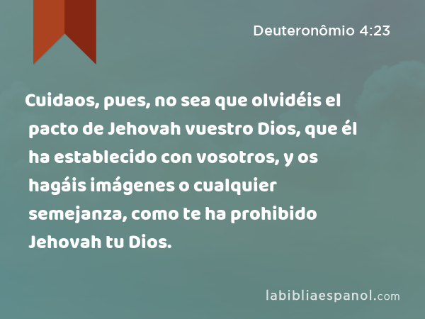 Cuidaos, pues, no sea que olvidéis el pacto de Jehovah vuestro Dios, que él ha establecido con vosotros, y os hagáis imágenes o cualquier semejanza, como te ha prohibido Jehovah tu Dios. - Deuteronômio 4:23