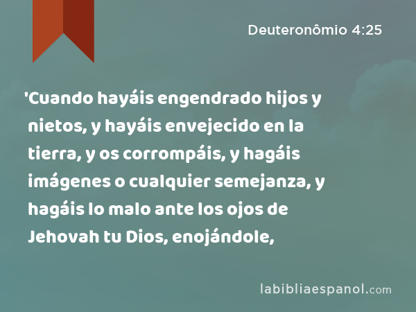 'Cuando hayáis engendrado hijos y nietos, y hayáis envejecido en la tierra, y os corrompáis, y hagáis imágenes o cualquier semejanza, y hagáis lo malo ante los ojos de Jehovah tu Dios, enojándole, - Deuteronômio 4:25