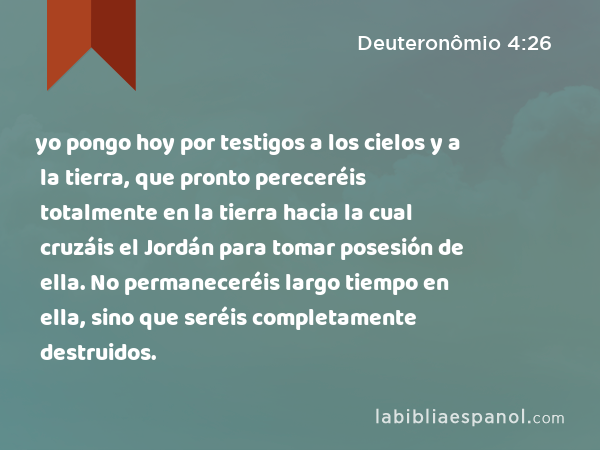 yo pongo hoy por testigos a los cielos y a la tierra, que pronto pereceréis totalmente en la tierra hacia la cual cruzáis el Jordán para tomar posesión de ella. No permaneceréis largo tiempo en ella, sino que seréis completamente destruidos. - Deuteronômio 4:26