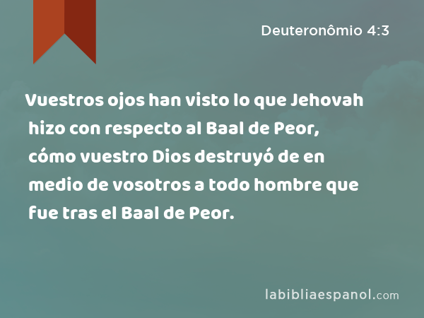 Vuestros ojos han visto lo que Jehovah hizo con respecto al Baal de Peor, cómo vuestro Dios destruyó de en medio de vosotros a todo hombre que fue tras el Baal de Peor. - Deuteronômio 4:3