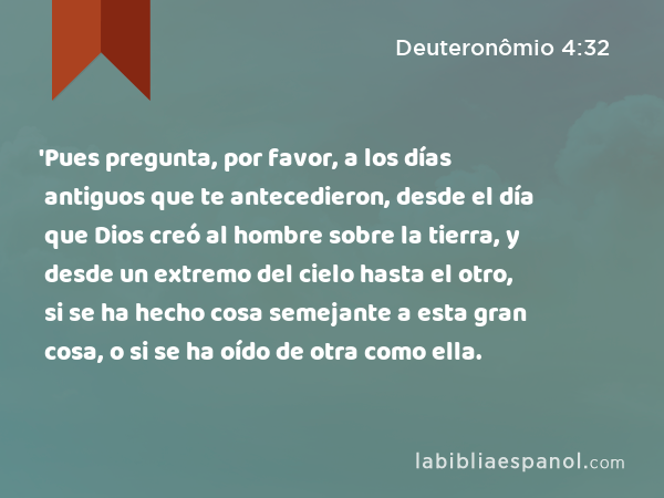 'Pues pregunta, por favor, a los días antiguos que te antecedieron, desde el día que Dios creó al hombre sobre la tierra, y desde un extremo del cielo hasta el otro, si se ha hecho cosa semejante a esta gran cosa, o si se ha oído de otra como ella. - Deuteronômio 4:32