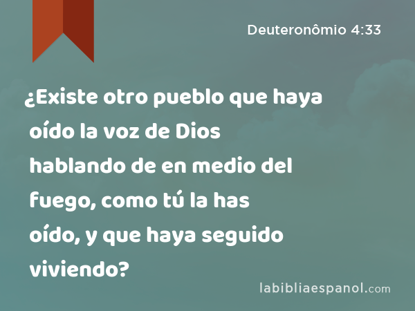 ¿Existe otro pueblo que haya oído la voz de Dios hablando de en medio del fuego, como tú la has oído, y que haya seguido viviendo? - Deuteronômio 4:33