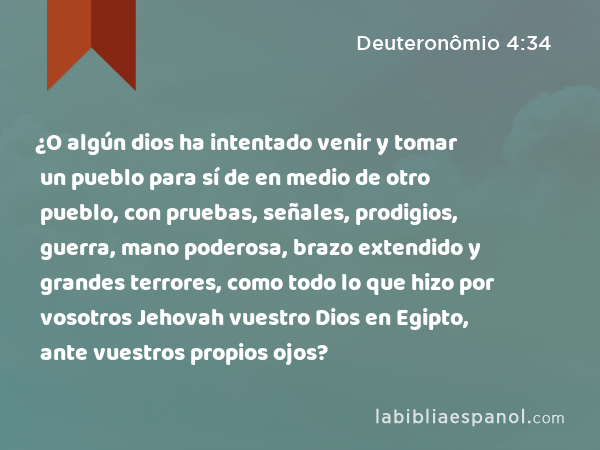 ¿O algún dios ha intentado venir y tomar un pueblo para sí de en medio de otro pueblo, con pruebas, señales, prodigios, guerra, mano poderosa, brazo extendido y grandes terrores, como todo lo que hizo por vosotros Jehovah vuestro Dios en Egipto, ante vuestros propios ojos? - Deuteronômio 4:34