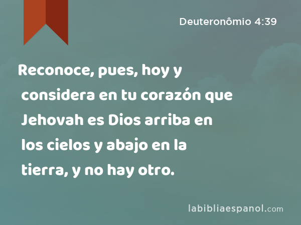 Reconoce, pues, hoy y considera en tu corazón que Jehovah es Dios arriba en los cielos y abajo en la tierra, y no hay otro. - Deuteronômio 4:39