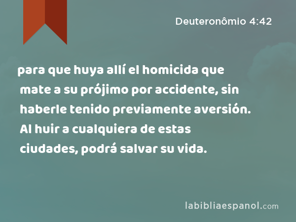 para que huya allí el homicida que mate a su prójimo por accidente, sin haberle tenido previamente aversión. Al huir a cualquiera de estas ciudades, podrá salvar su vida. - Deuteronômio 4:42