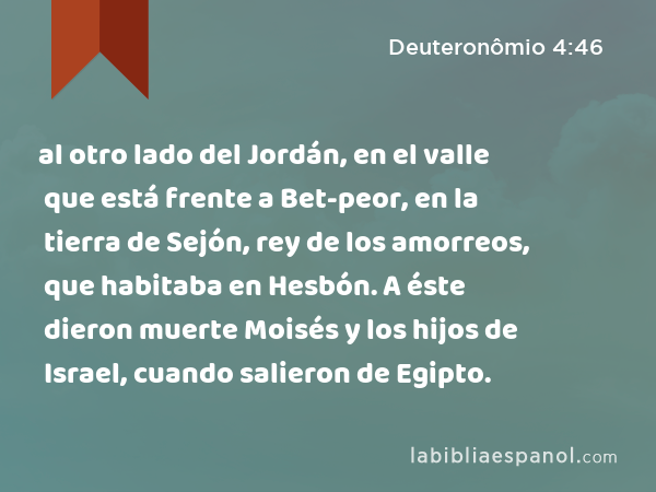 al otro lado del Jordán, en el valle que está frente a Bet-peor, en la tierra de Sejón, rey de los amorreos, que habitaba en Hesbón. A éste dieron muerte Moisés y los hijos de Israel, cuando salieron de Egipto. - Deuteronômio 4:46