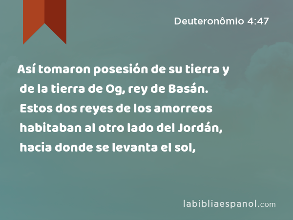 Así tomaron posesión de su tierra y de la tierra de Og, rey de Basán. Estos dos reyes de los amorreos habitaban al otro lado del Jordán, hacia donde se levanta el sol, - Deuteronômio 4:47