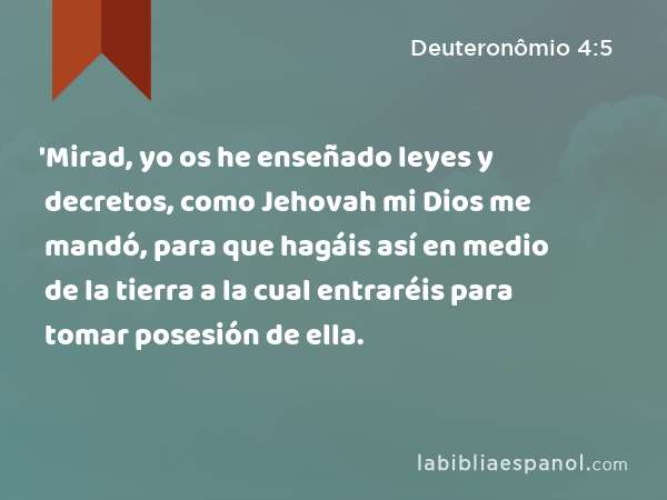 'Mirad, yo os he enseñado leyes y decretos, como Jehovah mi Dios me mandó, para que hagáis así en medio de la tierra a la cual entraréis para tomar posesión de ella. - Deuteronômio 4:5