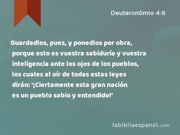 Guardadlos, pues, y ponedlos por obra, porque esto es vuestra sabiduría y vuestra inteligencia ante los ojos de los pueblos, los cuales al oír de todas estas leyes dirán: ‘¡Ciertamente esta gran nación es un pueblo sabio y entendido!’ - Deuteronômio 4:6