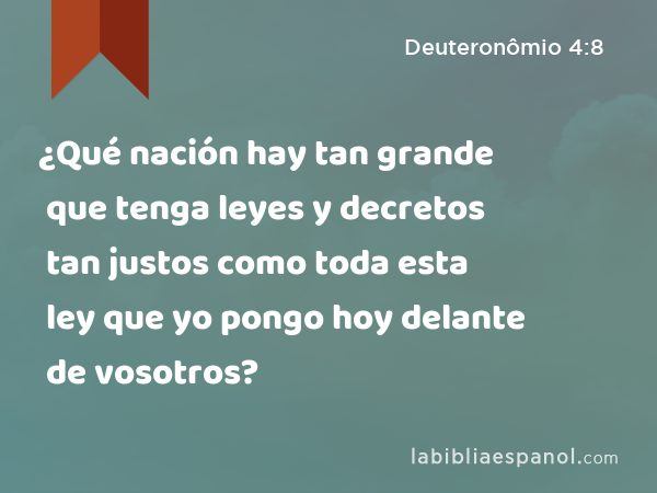 ¿Qué nación hay tan grande que tenga leyes y decretos tan justos como toda esta ley que yo pongo hoy delante de vosotros? - Deuteronômio 4:8