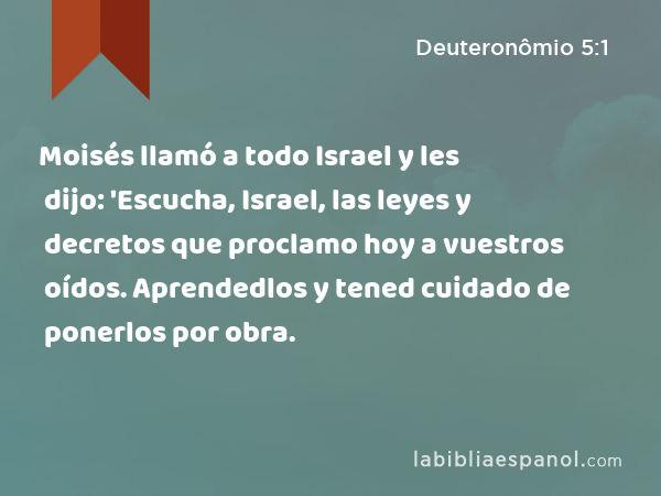 Moisés llamó a todo Israel y les dijo: 'Escucha, Israel, las leyes y decretos que proclamo hoy a vuestros oídos. Aprendedlos y tened cuidado de ponerlos por obra. - Deuteronômio 5:1