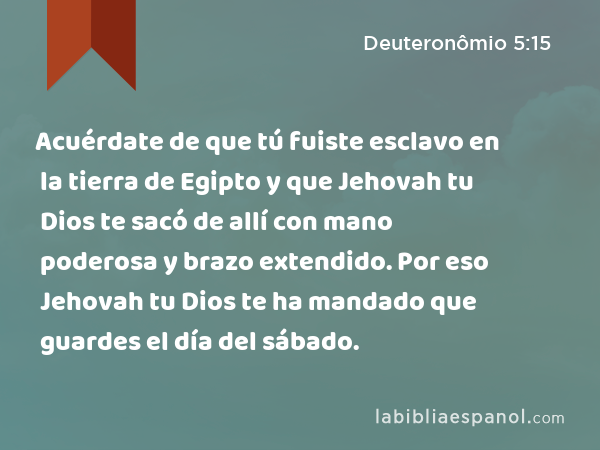 Acuérdate de que tú fuiste esclavo en la tierra de Egipto y que Jehovah tu Dios te sacó de allí con mano poderosa y brazo extendido. Por eso Jehovah tu Dios te ha mandado que guardes el día del sábado. - Deuteronômio 5:15