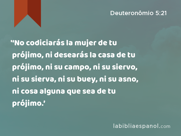 '‘No codiciarás la mujer de tu prójimo, ni desearás la casa de tu prójimo, ni su campo, ni su siervo, ni su sierva, ni su buey, ni su asno, ni cosa alguna que sea de tu prójimo.’ - Deuteronômio 5:21