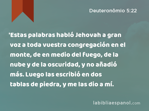 'Estas palabras habló Jehovah a gran voz a toda vuestra congregación en el monte, de en medio del fuego, de la nube y de la oscuridad, y no añadió más. Luego las escribió en dos tablas de piedra, y me las dio a mí. - Deuteronômio 5:22